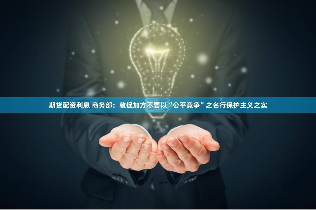 期货配资利息 商务部：敦促加方不要以“公平竞争”之名行保护主义之实