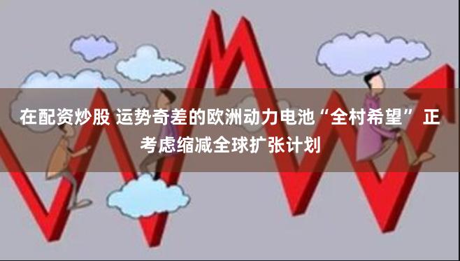 在配资炒股 运势奇差的欧洲动力电池“全村希望” 正考虑缩减全球扩张计划