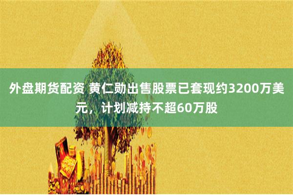 外盘期货配资 黄仁勋出售股票已套现约3200万美元，计划减持不超60万股