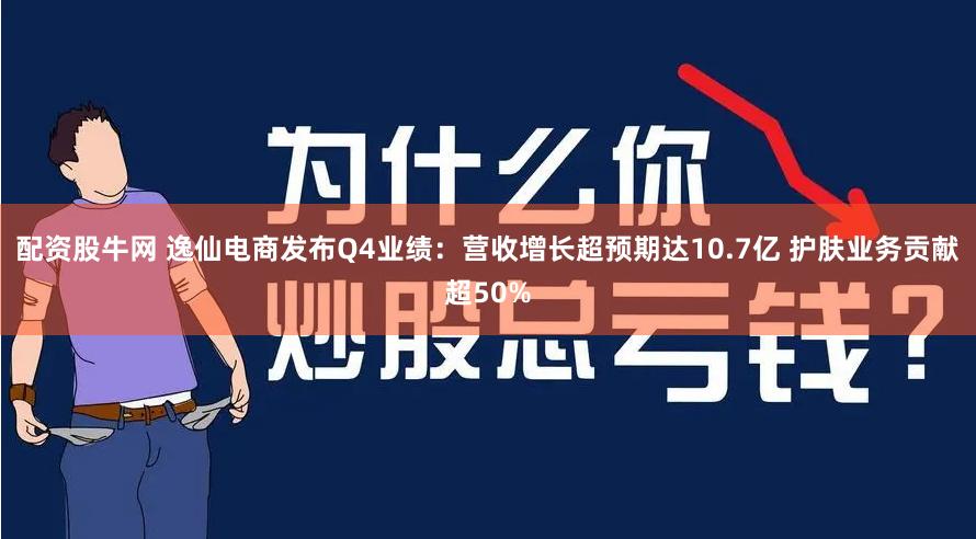 配资股牛网 逸仙电商发布Q4业绩：营收增长超预期达10.7亿 护肤业务贡献超50%