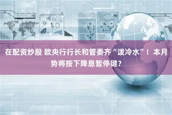 在配资炒股 欧央行行长和管委齐“泼冷水”！本月势将按下降息暂停键？