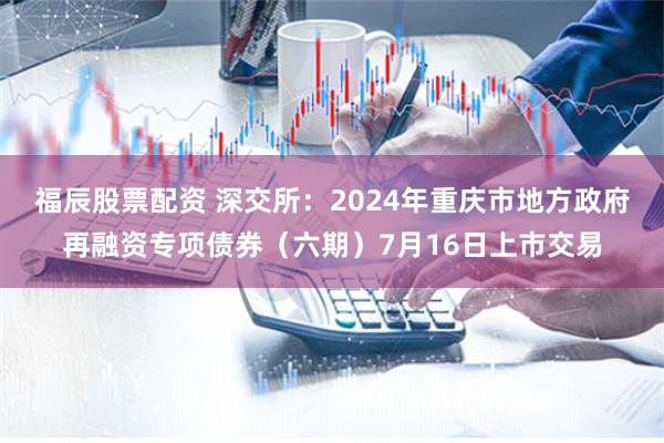 福辰股票配资 深交所：2024年重庆市地方政府再融资专项债券（六期）7月16日上市交易