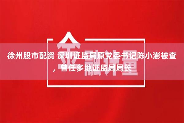 徐州股市配资 深圳证监局原党委书记陈小澎被查，曾任多地证监局局长