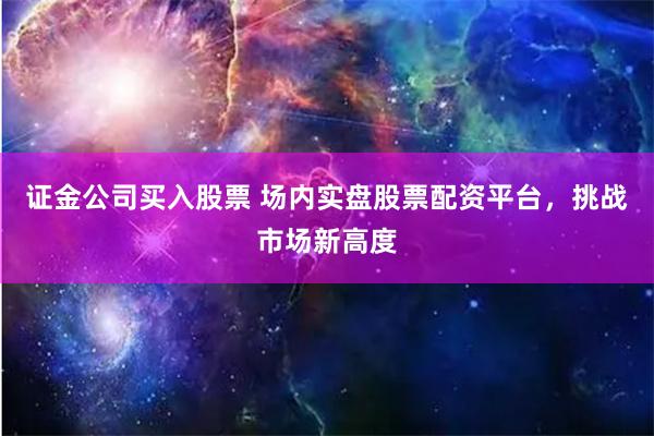 证金公司买入股票 场内实盘股票配资平台，挑战市场新高度