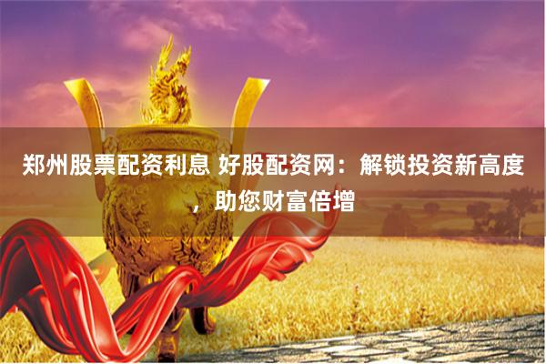 郑州股票配资利息 好股配资网：解锁投资新高度，助您财富倍增