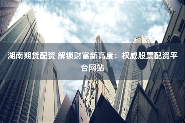 湖南期货配资 解锁财富新高度：权威股票配资平台网站