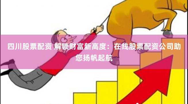 四川股票配资 解锁财富新高度：在线股票配资公司助您扬帆起航