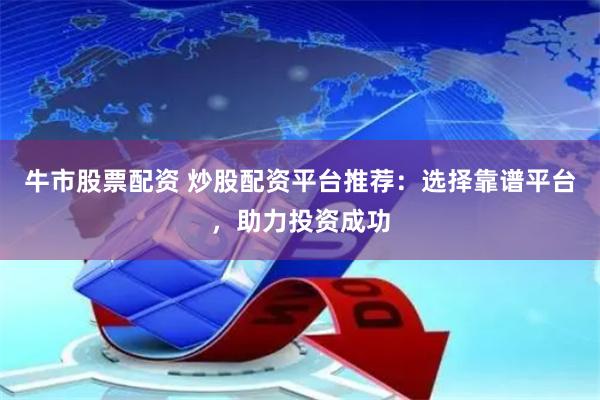 牛市股票配资 炒股配资平台推荐：选择靠谱平台，助力投资成功