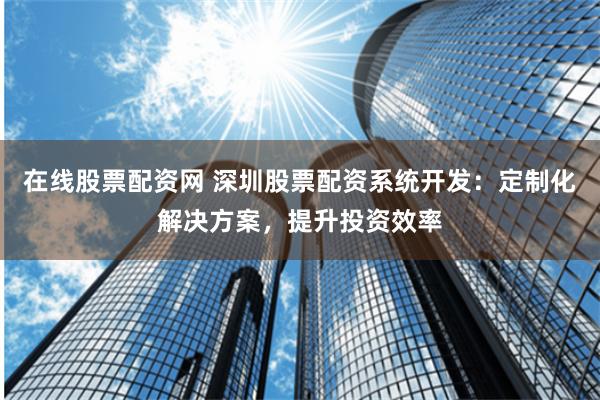 在线股票配资网 深圳股票配资系统开发：定制化解决方案，提升投资效率