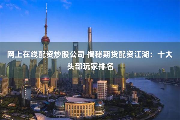 网上在线配资炒股公司 揭秘期货配资江湖：十大头部玩家排名