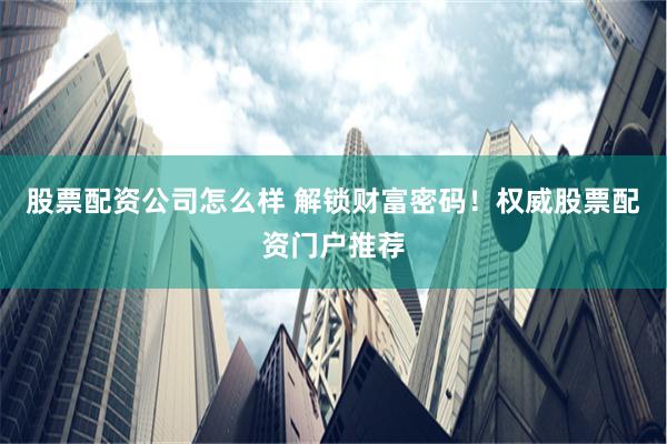 股票配资公司怎么样 解锁财富密码！权威股票配资门户推荐