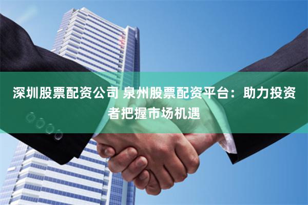 深圳股票配资公司 泉州股票配资平台：助力投资者把握市场机遇