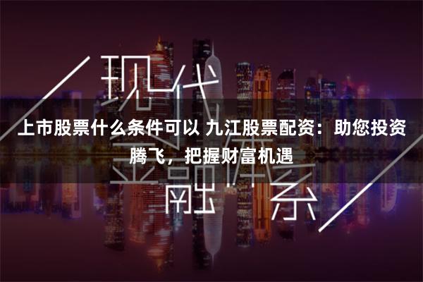 上市股票什么条件可以 九江股票配资：助您投资腾飞，把握财富机遇