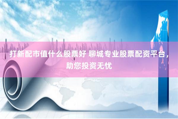 打新配市值什么股票好 聊城专业股票配资平台,助您投资无忧