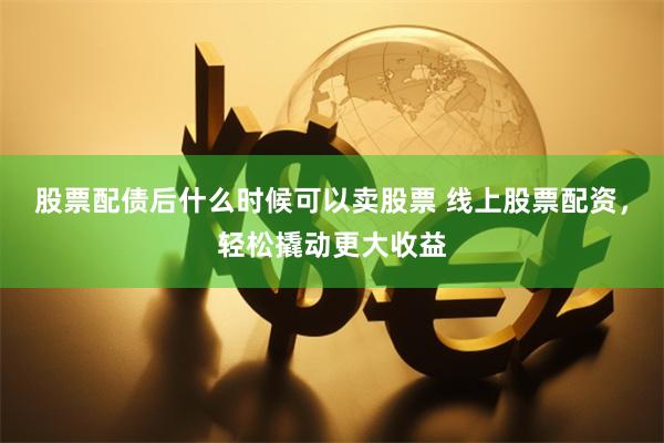 股票配债后什么时候可以卖股票 线上股票配资，轻松撬动更大收益
