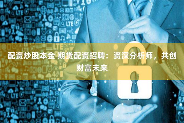 配资炒股本金 期货配资招聘：资深分析师，共创财富未来