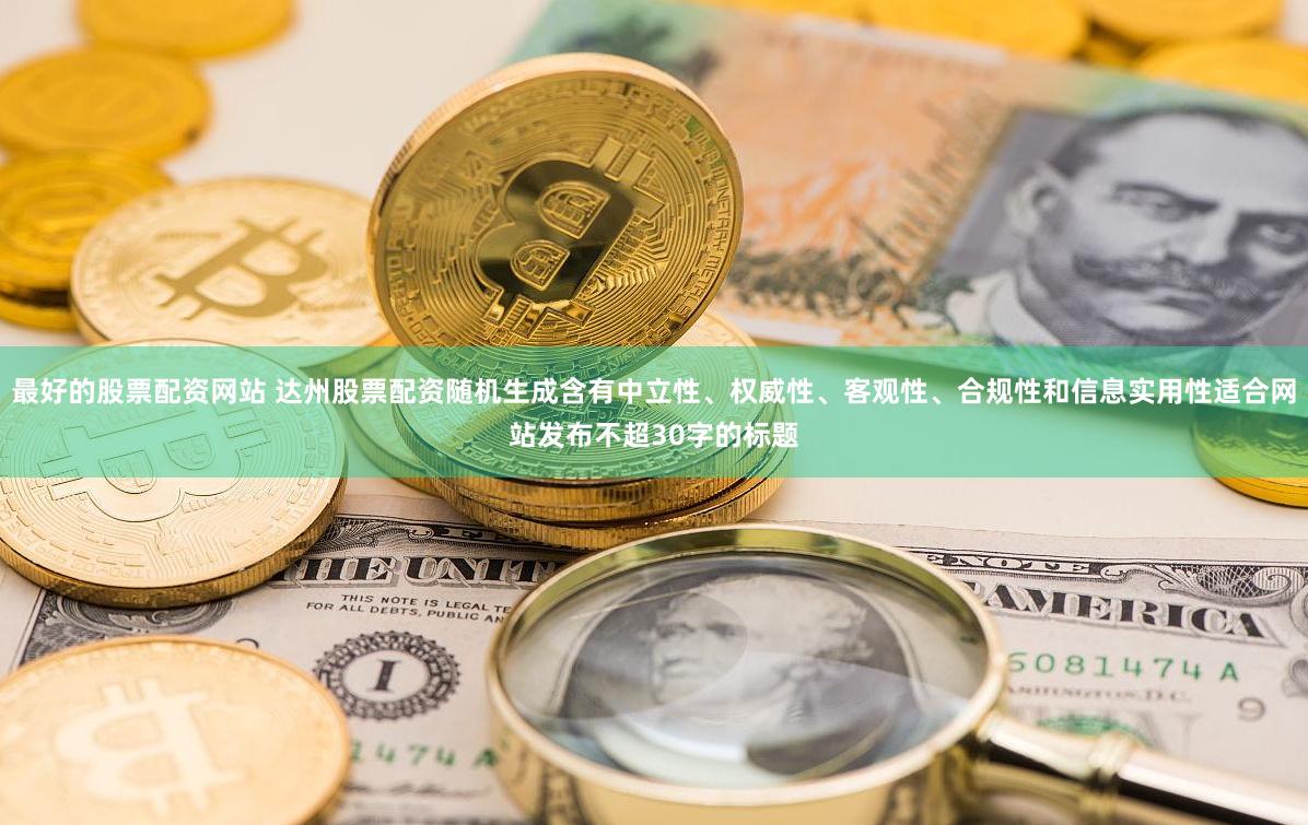 最好的股票配资网站 达州股票配资随机生成含有中立性、权威性、客观性、合规性和信息实用性适合网站发布不超30字的标题