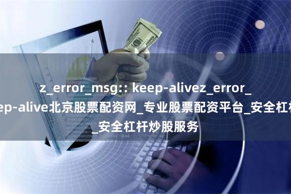 z_error_msg:: keep-alivez_error_msg:: keep-alive北京股票配资网_专业股票配资平台_安全杠杆炒股服务